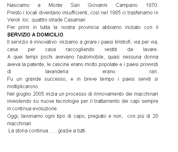 Casella di testo: Nasciamo a Monte San Giovanni Campano 1970. 
Presto i locali diventano insufficienti, cos nel 1985 ci trasferiamo in Veroli  loc. quattro strade Casamari. Per primi in tutta la nostra provincia abbiamo iniziato con il  SERVIZIO A DOMICILIO. Il servizio  innovativo: iniziamo a girare i paesi limitrofi, via per via, casa per casa raccogliendo vestiti da lavare. 
A quei tempi pochi avevano l'automobile, quasi nessuna donna aveva la patente, le cascine erano molto popolate e i paesi provvisti di lavanderia erano rari. 
Fu un grande successo, e in breve tempo i paesi serviti si moltiplicarono. Nel giugno 2005 inizia un processo di rinnovamento dei macchinari investendo su nuove tecnologie per il trattamento dei capi sempre in continua evoluzione.Oggi, lavoriamo ogni tipo di capo, pregiato e non,  con pi di 20 macchinari .   La storia continuagrazie a tutti. 